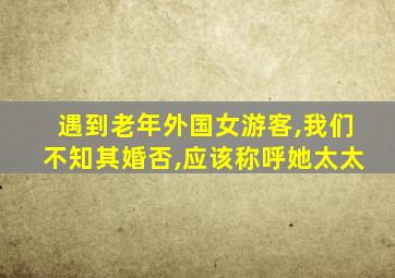 遇到老年外国女游客,我们不知其婚否,应该称呼她太太