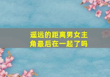 遥远的距离男女主角最后在一起了吗