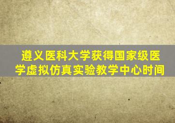 遵义医科大学获得国家级医学虚拟仿真实验教学中心时间