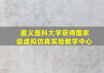 遵义医科大学获得国家级虚拟仿真实验教学中心