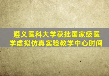 遵义医科大学获批国家级医学虚拟仿真实验教学中心时间