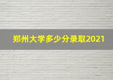 郑州大学多少分录取2021