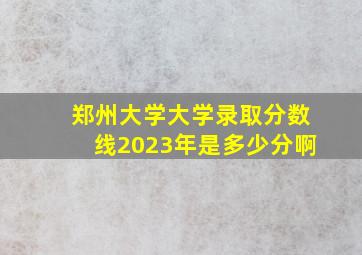 郑州大学大学录取分数线2023年是多少分啊