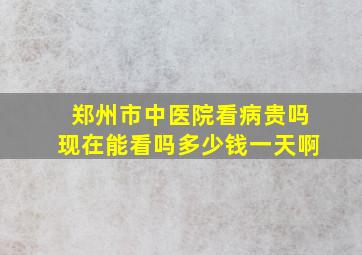 郑州市中医院看病贵吗现在能看吗多少钱一天啊