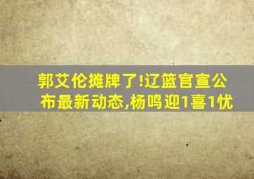 郭艾伦摊牌了!辽篮官宣公布最新动态,杨鸣迎1喜1忧