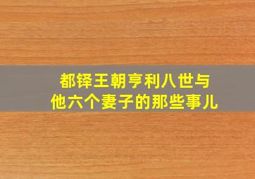 都铎王朝亨利八世与他六个妻子的那些事儿