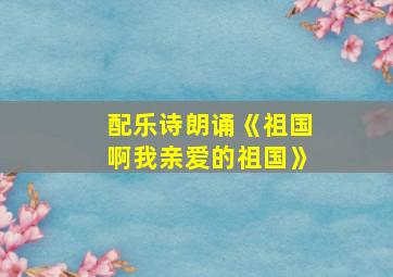 配乐诗朗诵《祖国啊我亲爱的祖国》