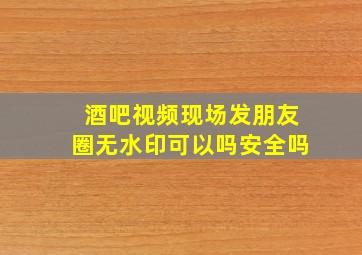 酒吧视频现场发朋友圈无水印可以吗安全吗