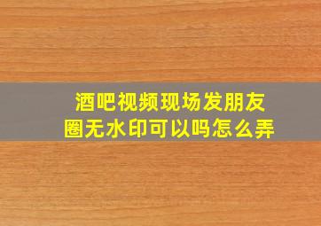 酒吧视频现场发朋友圈无水印可以吗怎么弄