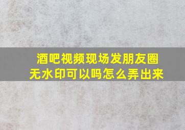 酒吧视频现场发朋友圈无水印可以吗怎么弄出来