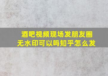 酒吧视频现场发朋友圈无水印可以吗知乎怎么发