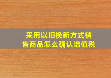 采用以旧换新方式销售商品怎么确认增值税