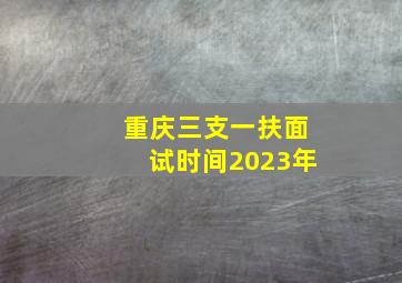 重庆三支一扶面试时间2023年