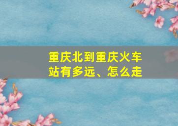 重庆北到重庆火车站有多远、怎么走