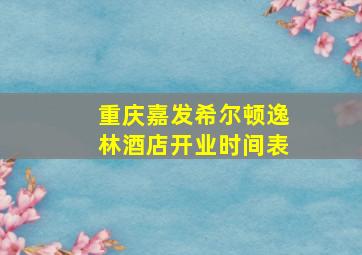 重庆嘉发希尔顿逸林酒店开业时间表