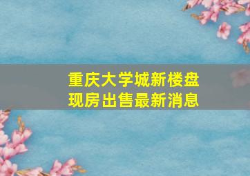 重庆大学城新楼盘现房出售最新消息