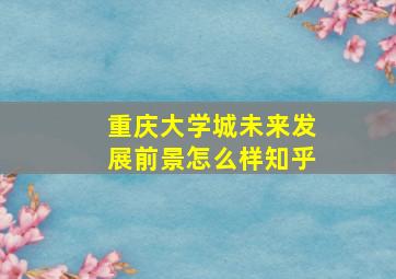 重庆大学城未来发展前景怎么样知乎