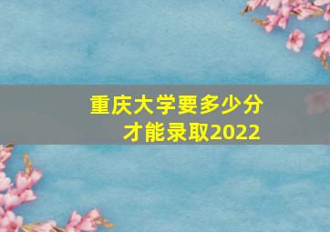 重庆大学要多少分才能录取2022