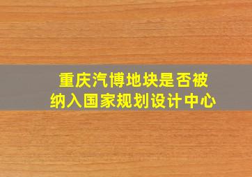 重庆汽博地块是否被纳入国家规划设计中心