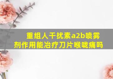 重组人干扰素a2b喷雾剂作用能冶疗刀片喉咙痛吗