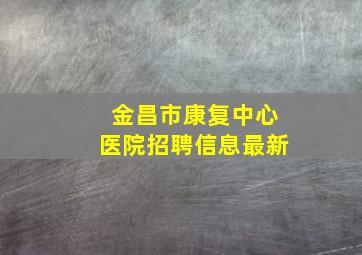 金昌市康复中心医院招聘信息最新