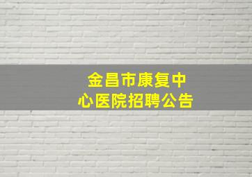 金昌市康复中心医院招聘公告