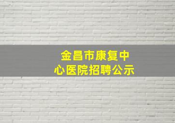 金昌市康复中心医院招聘公示