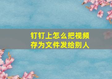 钉钉上怎么把视频存为文件发给别人