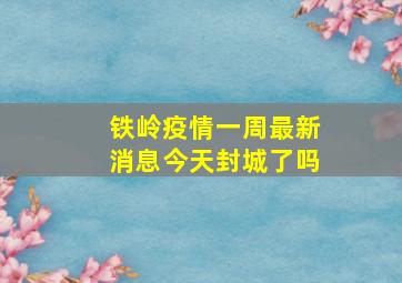 铁岭疫情一周最新消息今天封城了吗