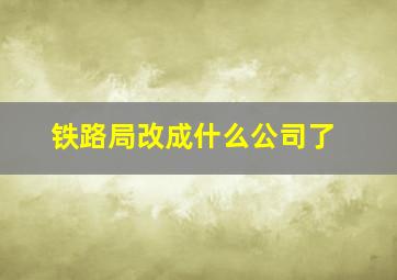 铁路局改成什么公司了