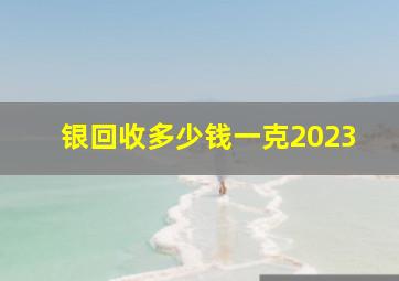 银回收多少钱一克2023