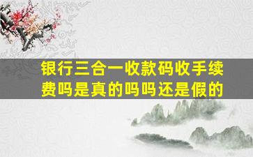 银行三合一收款码收手续费吗是真的吗吗还是假的