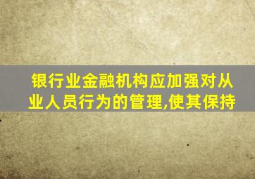 银行业金融机构应加强对从业人员行为的管理,使其保持