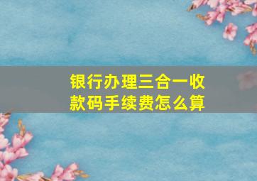 银行办理三合一收款码手续费怎么算