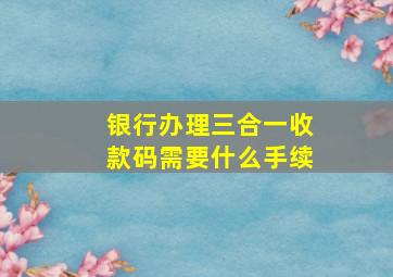 银行办理三合一收款码需要什么手续