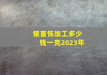 银首饰加工多少钱一克2023年