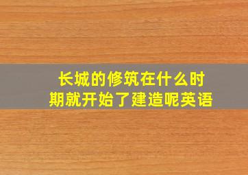 长城的修筑在什么时期就开始了建造呢英语