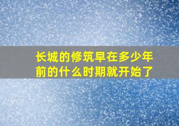 长城的修筑早在多少年前的什么时期就开始了