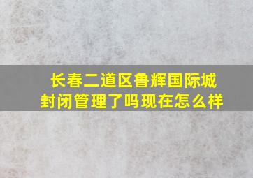 长春二道区鲁辉国际城封闭管理了吗现在怎么样