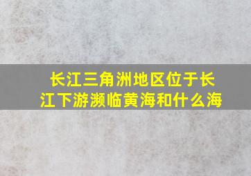 长江三角洲地区位于长江下游濒临黄海和什么海