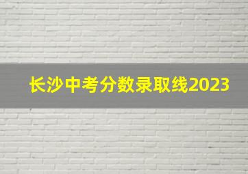 长沙中考分数录取线2023