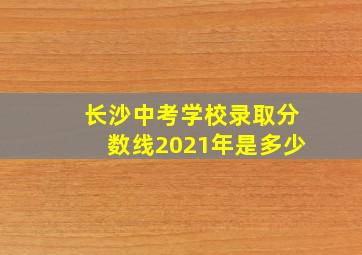 长沙中考学校录取分数线2021年是多少