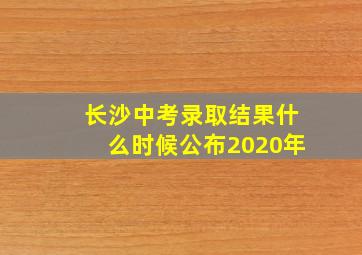 长沙中考录取结果什么时候公布2020年