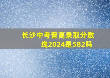 长沙中考普高录取分数线2024是582吗