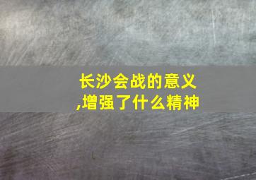 长沙会战的意义,增强了什么精神