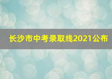 长沙市中考录取线2021公布