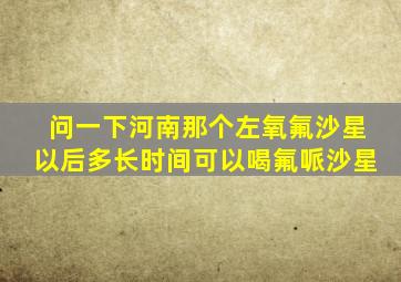 问一下河南那个左氧氟沙星以后多长时间可以喝氟哌沙星