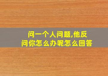 问一个人问题,他反问你怎么办呢怎么回答