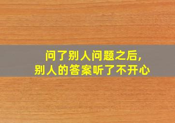 问了别人问题之后,别人的答案听了不开心