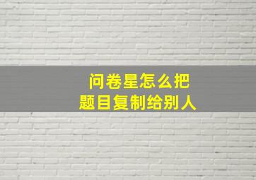 问卷星怎么把题目复制给别人